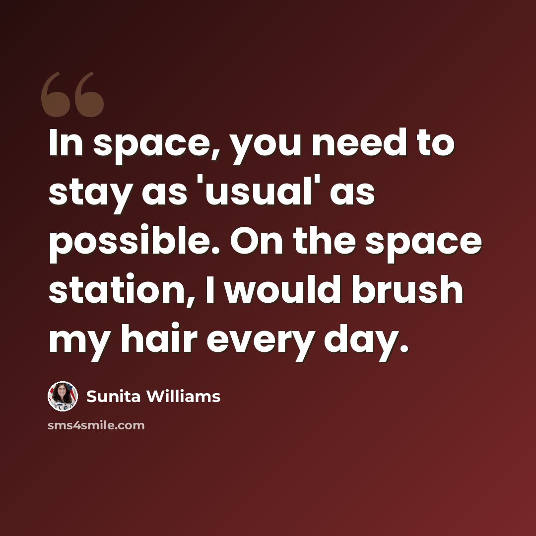 “In space, you need to stay as 'usual' as possible. On the space station, I would brush my hair every day.” quote by Sunita Williams