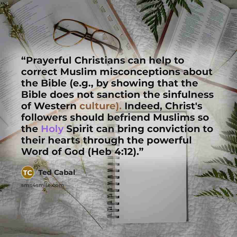“Prayerful Christians can help to correct Muslim misconceptions about the Bible (e.g., by showing that the Bible does not sanction the sinfulness of Western culture). Indeed, Christ's followers should befriend Muslims so the Holy Spirit can bring conviction to their hearts through the powerful Word…” quote by Ted Cabal