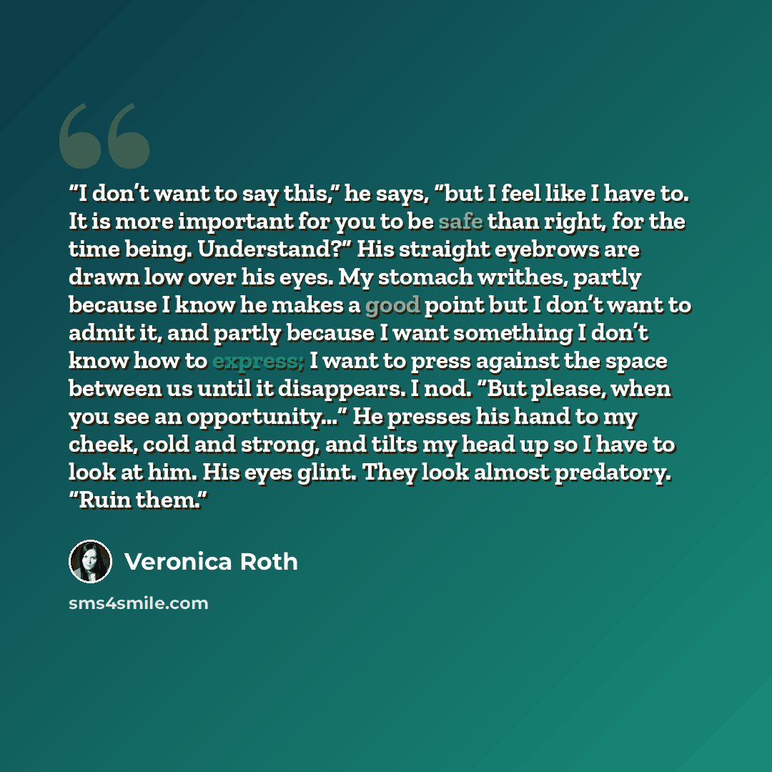 “I don’t want to say this,” he says, “but I feel like I have to. It is more important for you to be safe than right, for the time being. Understand?” His straight eyebrows are drawn low over his eyes. My stomach writhes, partly because I know he makes a good point but I don’t want to admit it, and…” quote by Veronica Roth