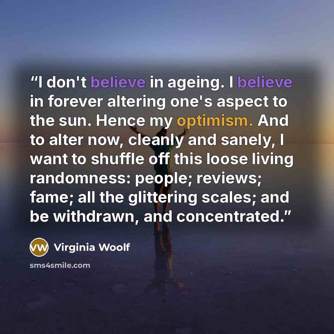 “I don't believe in ageing. I believe in forever altering one's aspect to the sun. Hence my optimism. And to alter now, cleanly and sanely, I want to shuffle off this loose living randomness: people; reviews; fame; all the glittering scales; and be withdrawn, and concentrated.” quote by Virginia Woolf