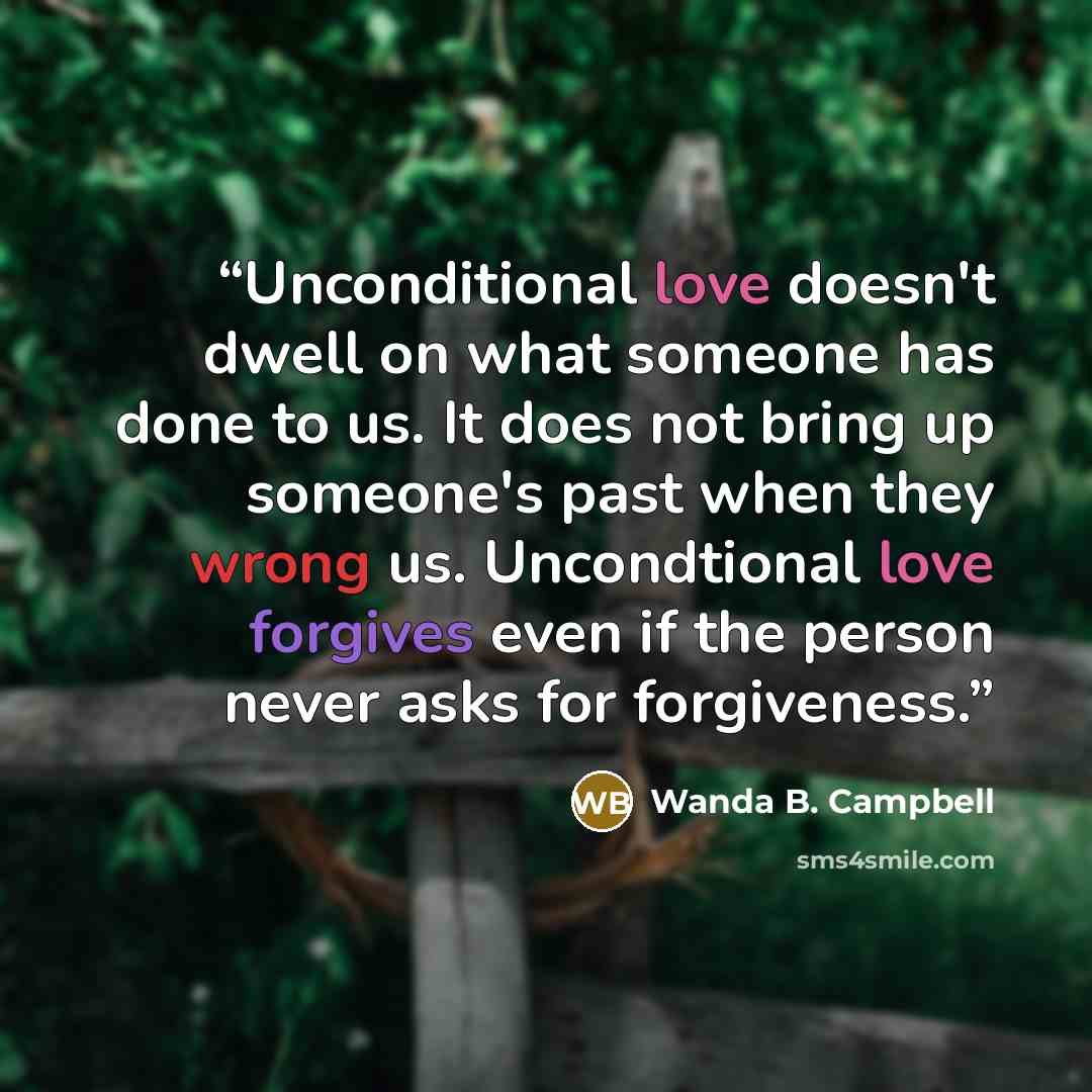 “Unconditional love doesn't dwell on what someone has done to us. It does not bring up someone's past when they wrong us. Uncondtional love forgives even if the person never asks for forgiveness.” quote by Wanda B. Campbell