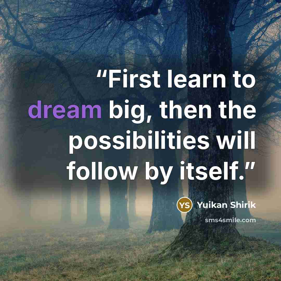 “First learn to dream big, then the possibilities will follow by itself.” quote by Yuikan Shirik
