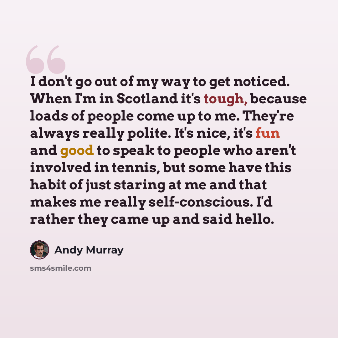 “I don't go out of my way to get noticed. When I'm in Scotland it's tough, because loads of people come up to me. They're always really polite. It's nice, it's fun and good to speak to people who aren't involved in tennis, but some have this habit of just staring at me and that makes me really…” quote by Andy Murray