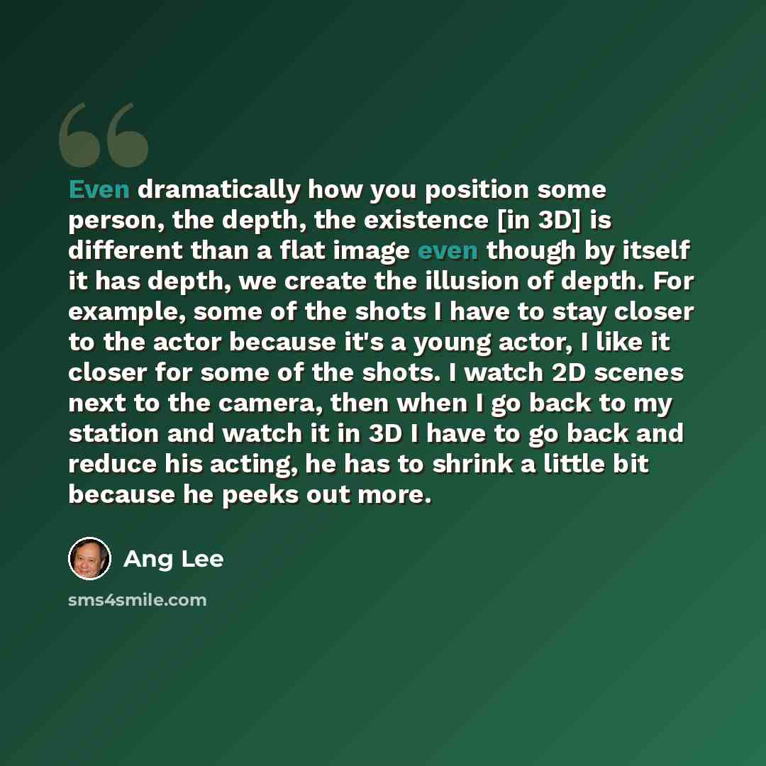 “Even dramatically how you position some person, the depth, the existence [in 3D] is different than a flat image even though by itself it has depth, we create the illusion of depth. For example, some of the shots I have to stay closer to the actor because it's a young actor, I like it closer for…” quote by Ang Lee