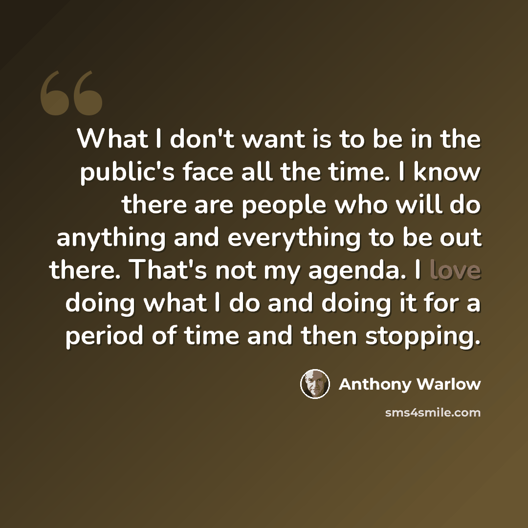 “What I don't want is to be in the public's face all the time. I know there are people who will do anything and everything to be out there. That's not my agenda. I love doing what I do and doing it for a period of time and then stopping.” quote by Anthony Warlow