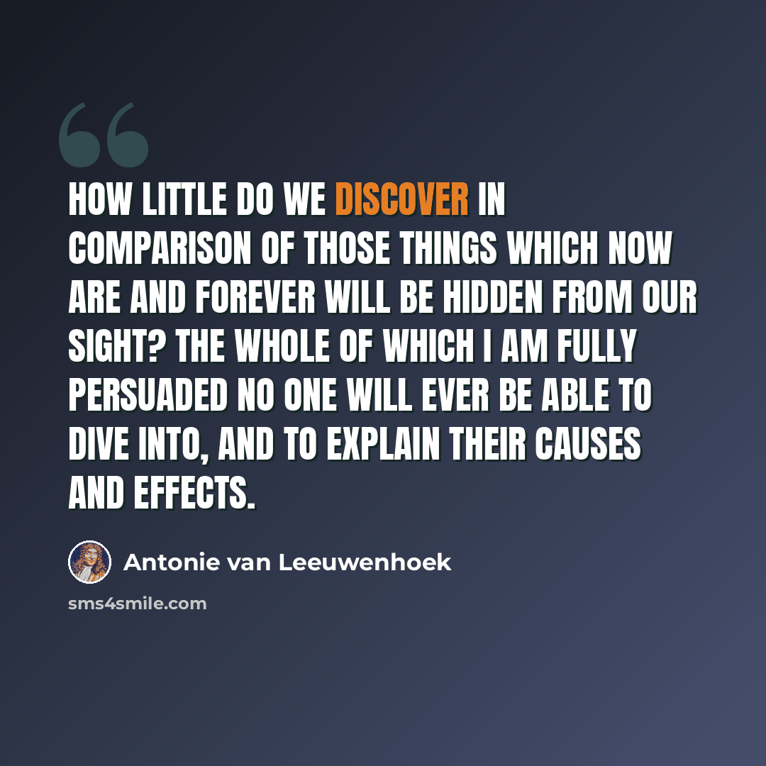 “How little do we discover in comparison of those things which now are and forever will be hidden from our sight? The whole of which I am fully persuaded no one will ever be able to dive into, and to explain their causes and effects.” quote by Antonie van Leeuwenhoek