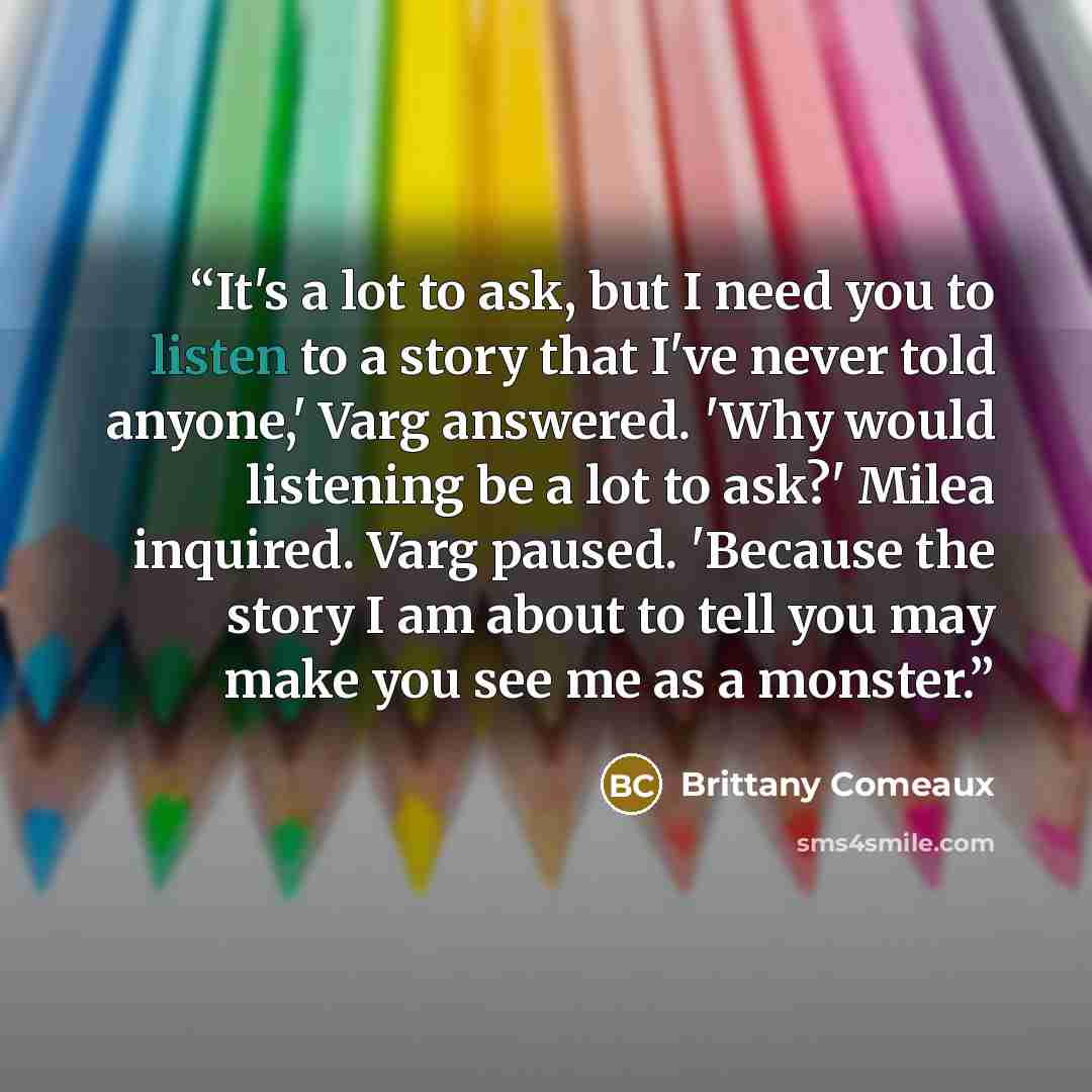 “It's a lot to ask, but I need you to listen to a story that I've never told anyone,' Varg answered. 'Why would listening be a lot to ask?' Milea inquired. Varg paused. 'Because the story I am about to tell you may make you see me as a monster.” quote by Brittany Comeaux