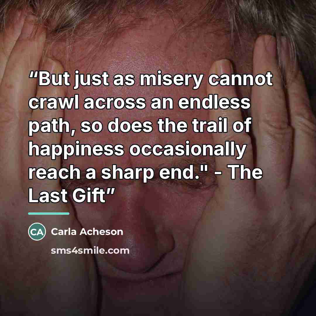 “But just as misery cannot crawl across an endless path, so does the trail of happiness occasionally reach a sharp end." - The Last Gift” quote by Carla Acheson