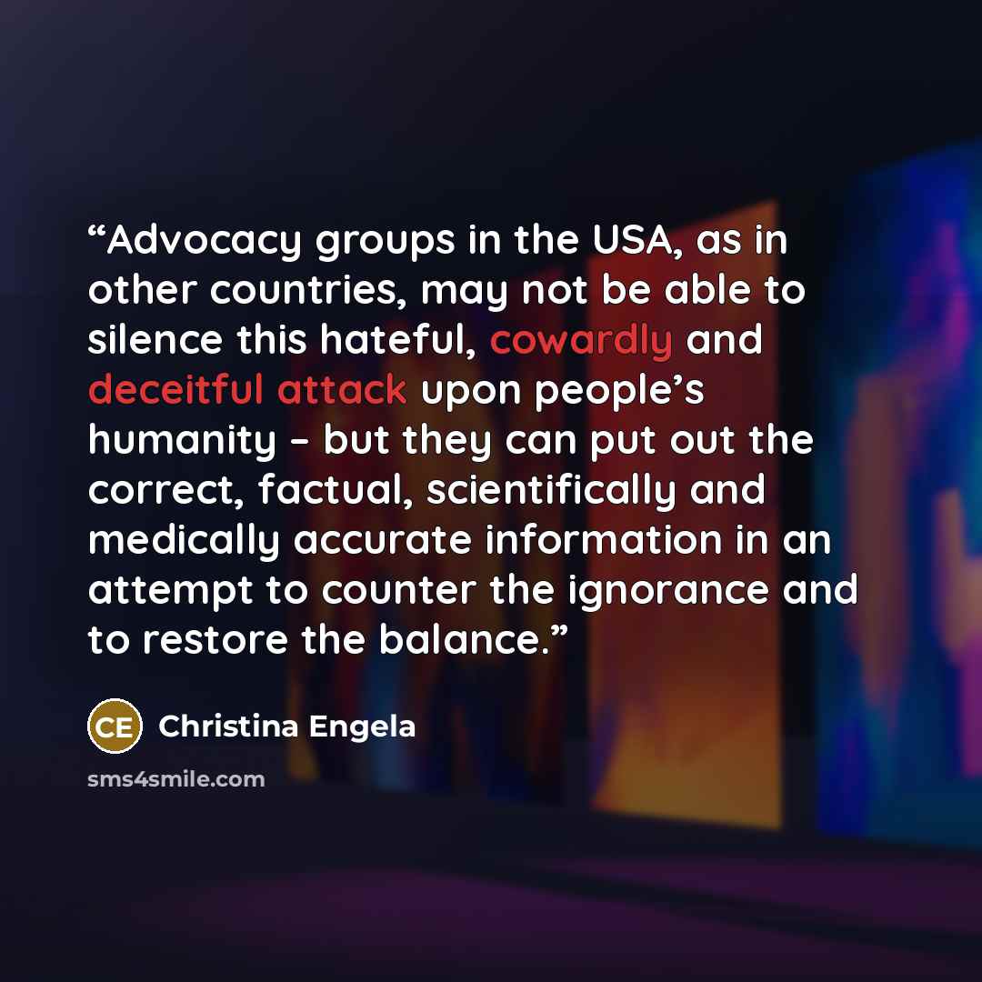“Advocacy groups in the USA, as in other countries, may not be able to silence this hateful, cowardly and deceitful attack upon people’s humanity – but they can put out the correct, factual, scientifically and medically accurate information in an attempt to counter the ignorance and to restore the…” quote by Christina Engela