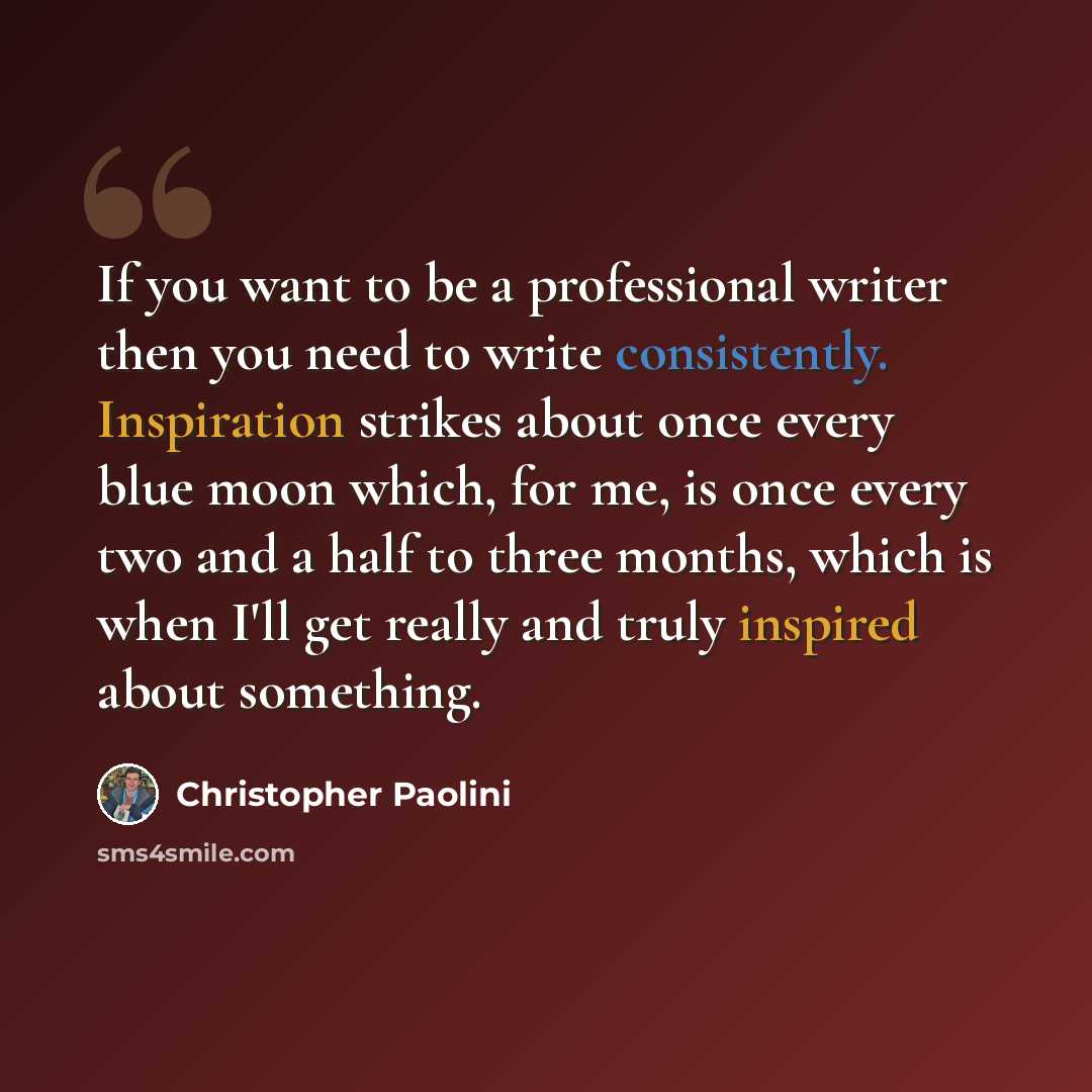 “If you want to be a professional writer then you need to write consistently. Inspiration strikes about once every blue moon which, for me, is once every two and a half to three months, which is when I'll get really and truly inspired about something.” quote by Christopher Paolini
