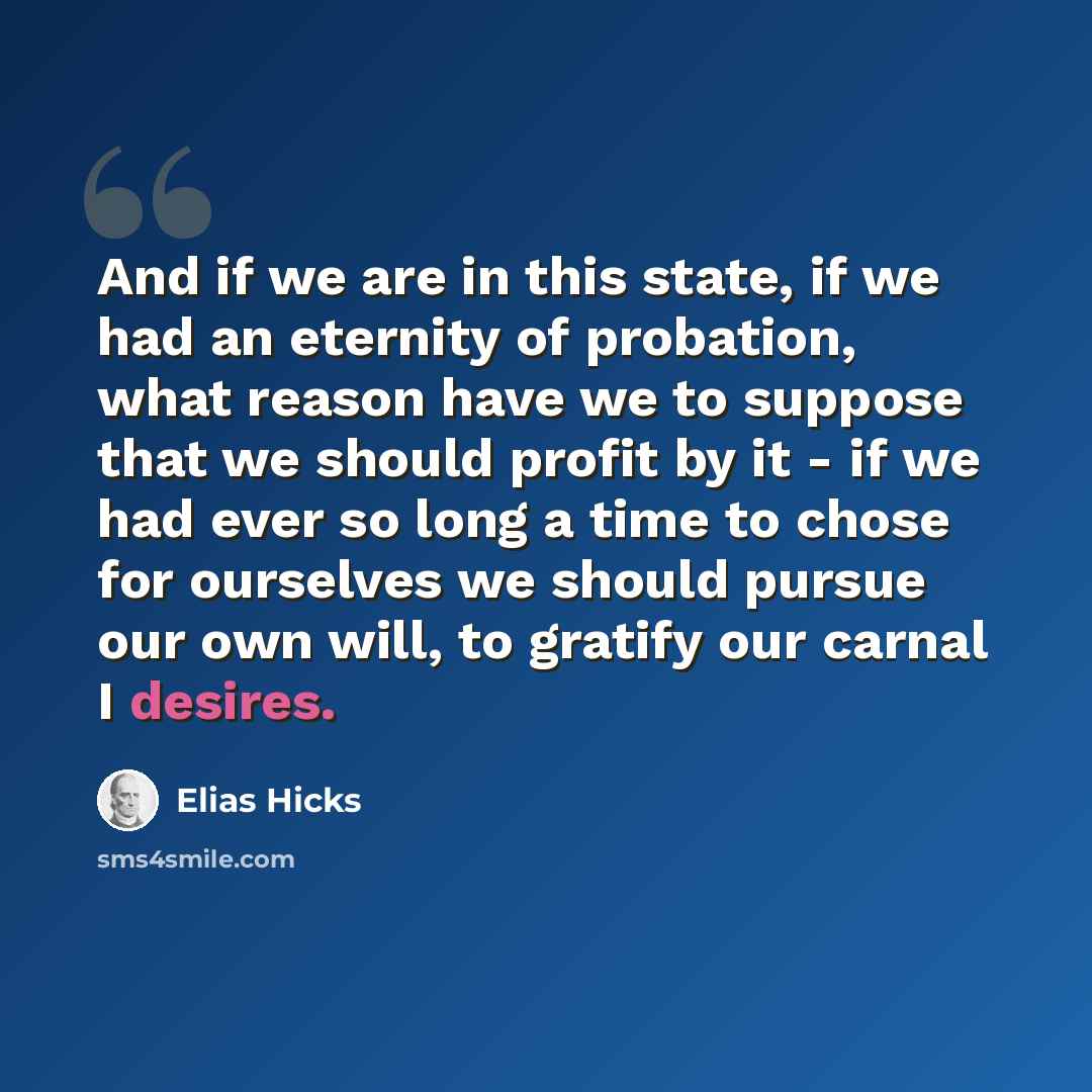 “And if we are in this state, if we had an eternity of probation, what reason have we to suppose that we should profit by it - if we had ever so long a time to chose for ourselves we should pursue our own will, to gratify our carnal I desires.” quote by Elias Hicks