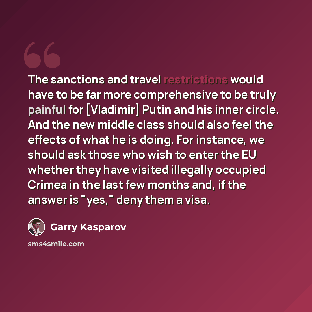 “The sanctions and travel restrictions would have to be far more comprehensive to be truly painful for [Vladimir] Putin and his inner circle. And the new middle class should also feel the effects of what he is doing. For instance, we should ask those who wish to enter the EU whether they have…” quote by Garry Kasparov