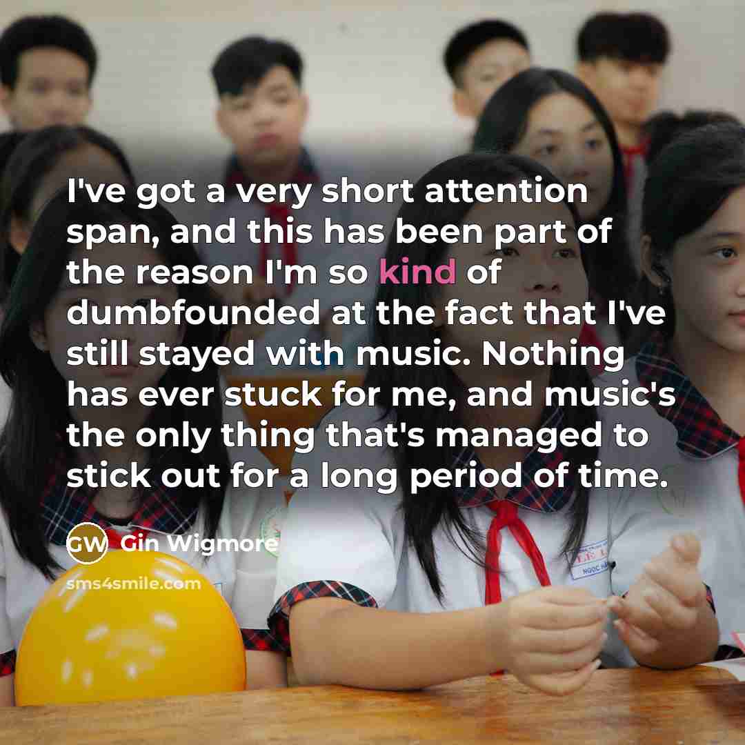 “I've got a very short attention span, and this has been part of the reason I'm so kind of dumbfounded at the fact that I've still stayed with music. Nothing has ever stuck for me, and music's the only thing that's managed to stick out for a long period of time.” quote by Gin Wigmore