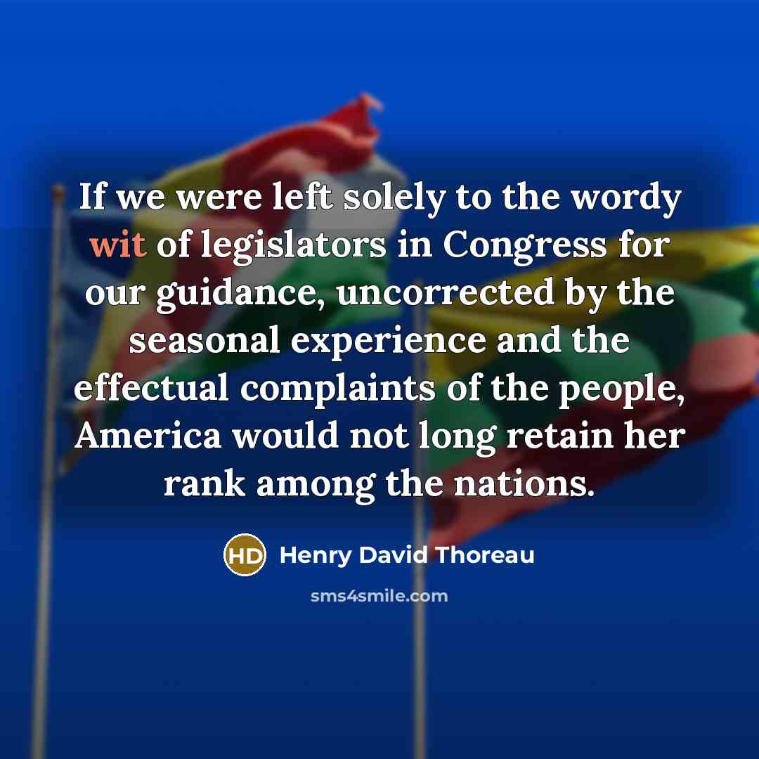 “If we were left solely to the wordy wit of legislators in Congress for our guidance, uncorrected by the seasonal experience and the effectual complaints of the people, America would not long retain her rank among the nations.” quote by Henry David Thoreau