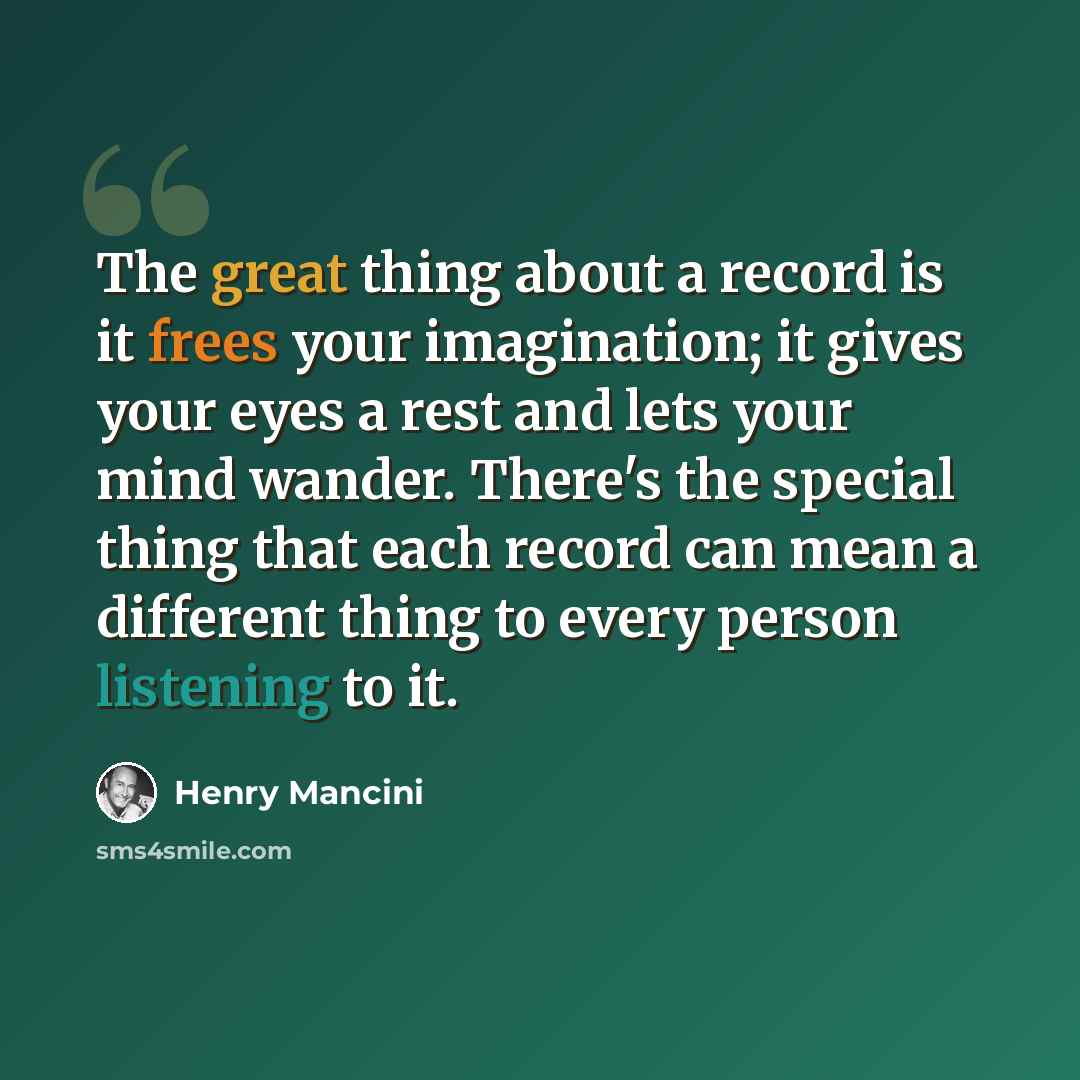 “The great thing about a record is it frees your imagination; it gives your eyes a rest and lets your mind wander. There's the special thing that each record can mean a different thing to every person listening to it.” quote by Henry Mancini