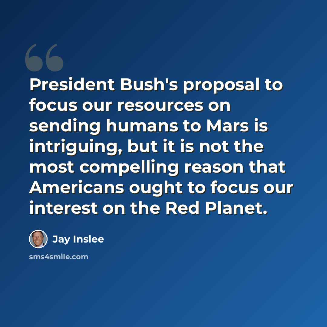 “President Bush's proposal to focus our resources on sending humans to Mars is intriguing, but it is not the most compelling reason that Americans ought to focus our interest on the Red Planet.” quote by Jay Inslee