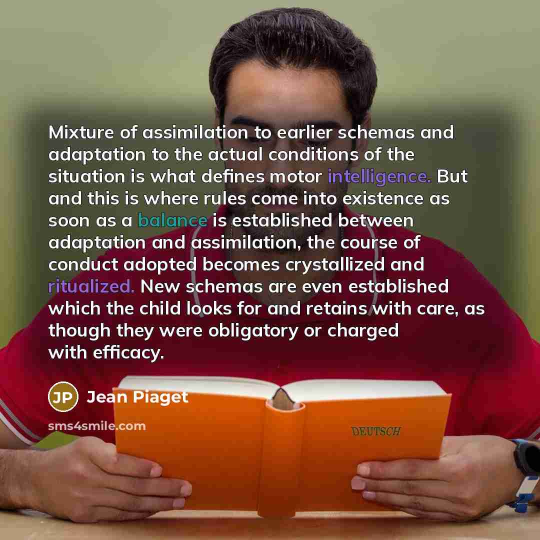 “Mixture of assimilation to earlier schemas and adaptation to the actual conditions of the situation is what defines motor intelligence. But and this is where rules come into existence as soon as a balance is established between adaptation and assimilation, the course of conduct adopted becomes…” quote by Jean Piaget