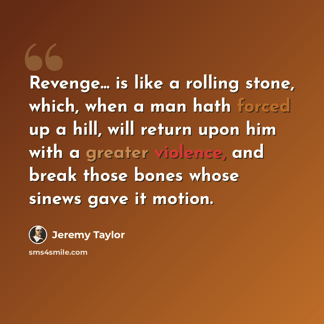 “Revenge... is like a rolling stone, which, when a man hath forced up a hill, will return upon him with a greater violence, and break those bones whose sinews gave it motion.” quote by Jeremy Taylor