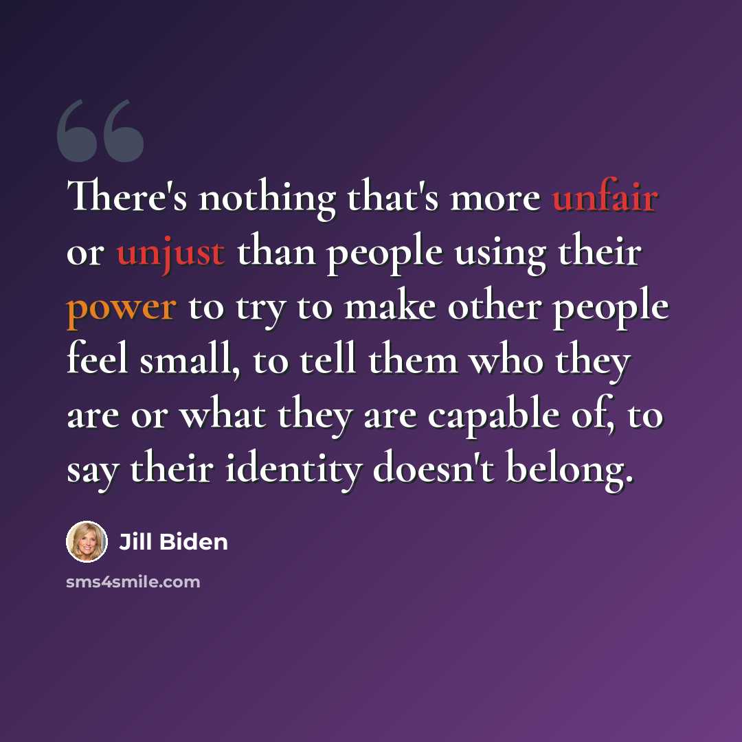 “There's nothing that's more unfair or unjust than people using their power to try to make other people feel small, to tell them who they are or what they are capable of, to say their identity doesn't belong.” quote by Jill Biden
