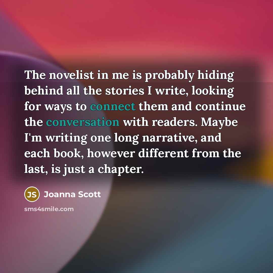 “The novelist in me is probably hiding behind all the stories I write, looking for ways to connect them and continue the conversation with readers. Maybe I'm writing one long narrative, and each book, however different from the last, is just a chapter.” quote by Joanna Scott