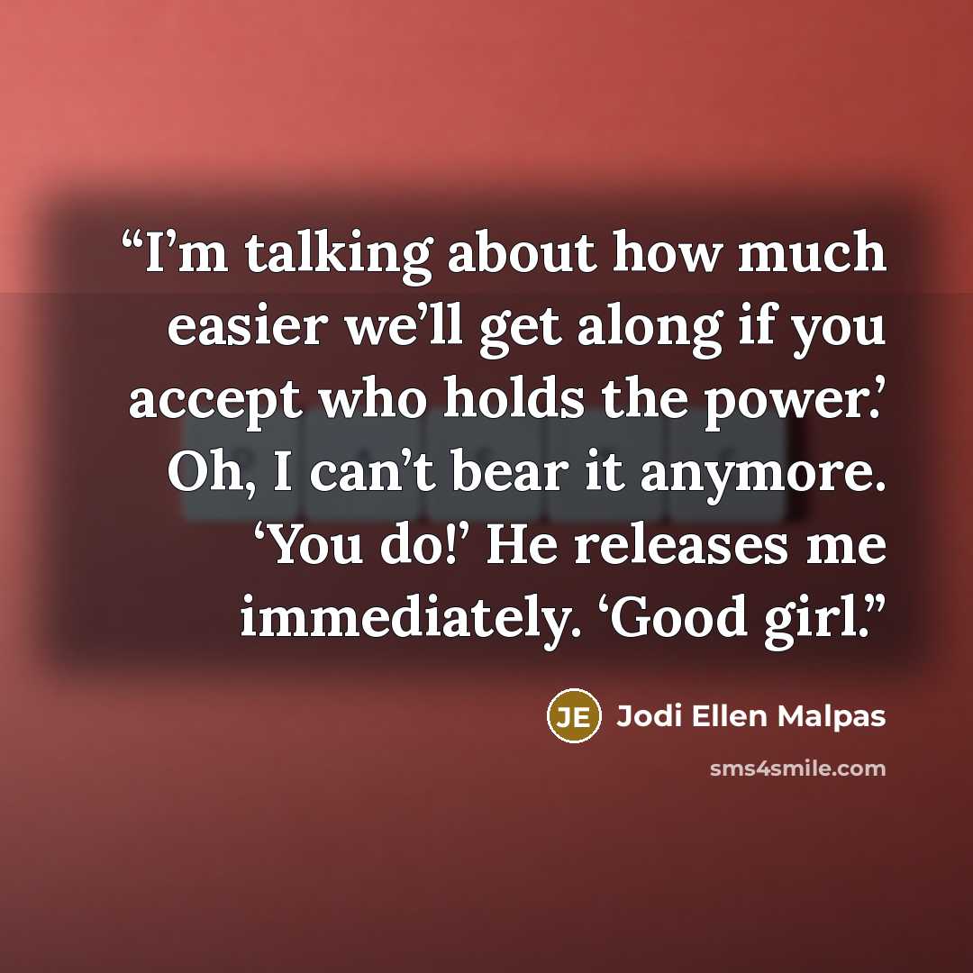 “I’m talking about how much easier we’ll get along if you accept who holds the power.’ Oh, I can’t bear it anymore. ‘You do!’ He releases me immediately. ‘Good girl.” quote by Jodi Ellen Malpas