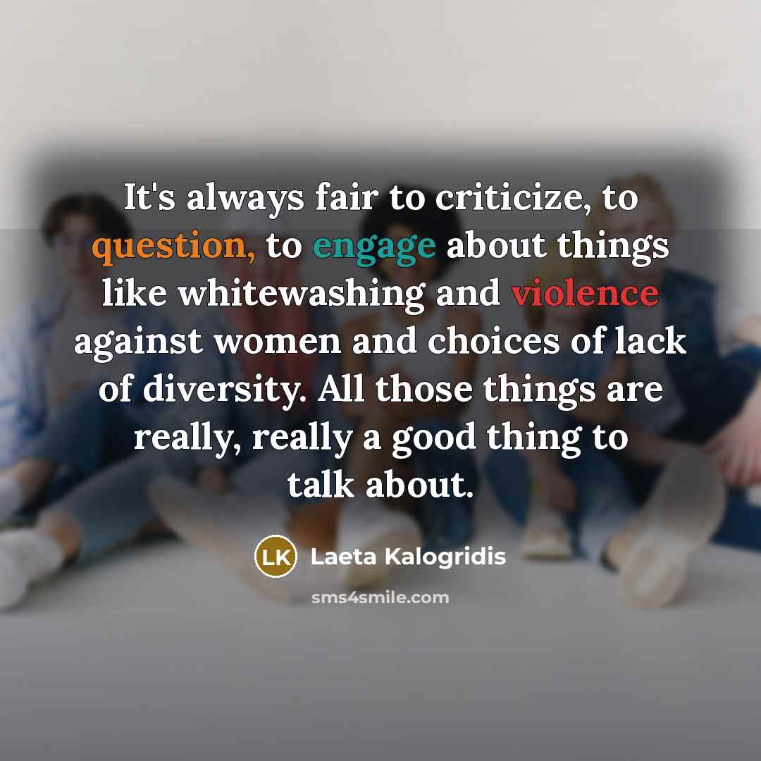 “It's always fair to criticize, to question, to engage about things like whitewashing and violence against women and choices of lack of diversity. All those things are really, really a good thing to talk about.” quote by Laeta Kalogridis