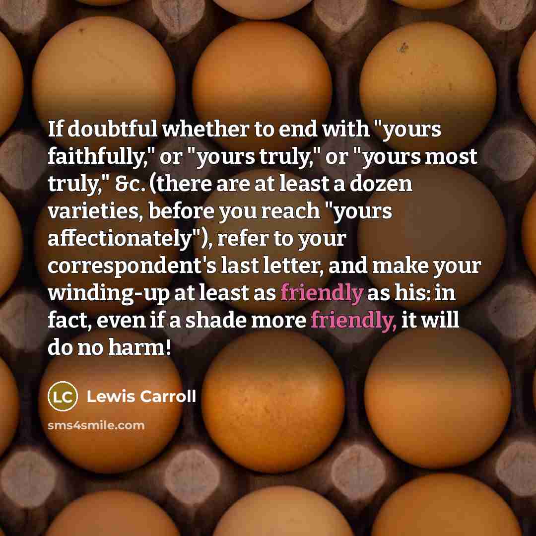 “If doubtful whether to end with "yours faithfully," or "yours truly," or "yours most truly," &c. (there are at least a dozen varieties, before you reach "yours affectionately"), refer to your correspondent's last letter, and make your winding-up at least as friendly as his: in fact, even if a…” quote by Lewis Carroll