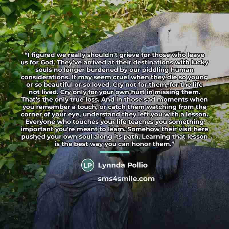 “I figured we really shouldn’t grieve for those who leave us for God. They’ve arrived at their destinations with lucky souls no longer burdened by our piddling human considerations. It may seem cruel when they die so young or so beautiful or so loved. Cry not for them, for the life not lived. Cry…” quote by Lynnda Pollio