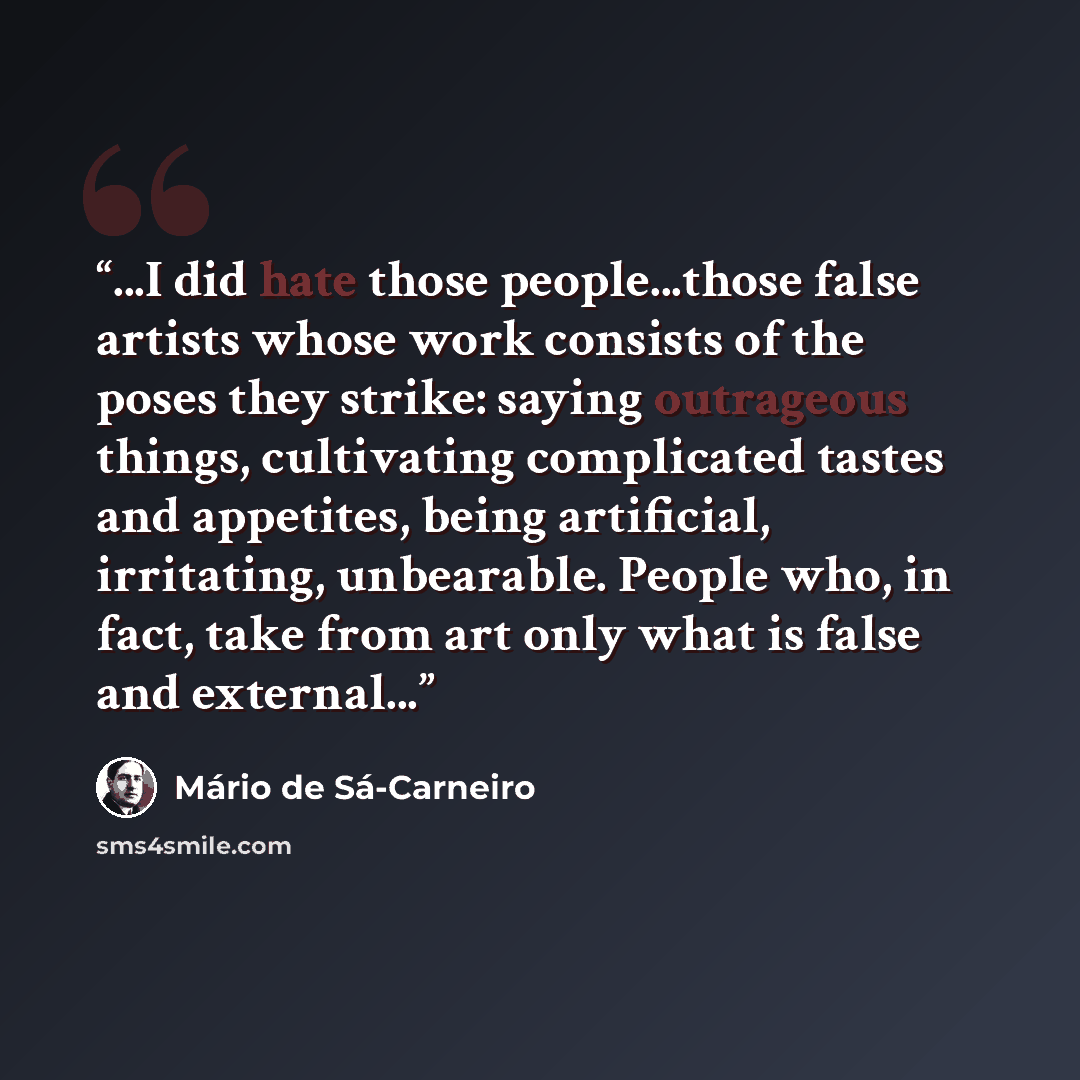 “...I did hate those people...those false artists whose work consists of the poses they strike: saying outrageous things, cultivating complicated tastes and appetites, being artificial, irritating, unbearable. People who, in fact, take from art only what is false and external...” quote by Mario De Sa-carneiro
