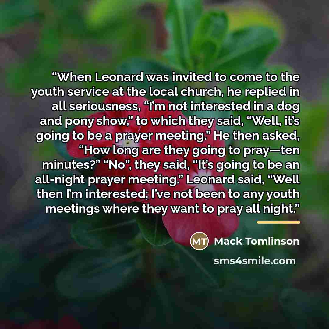 “When Leonard was invited to come to the youth service at the local church, he replied in all seriousness, “I’m not interested in a dog and pony show,” to which they said, “Well, it’s going to be a prayer meeting.” He then asked, “How long are they going to pray—ten minutes?” “No”, they said, “It’s…” quote by Mack Tomlinson