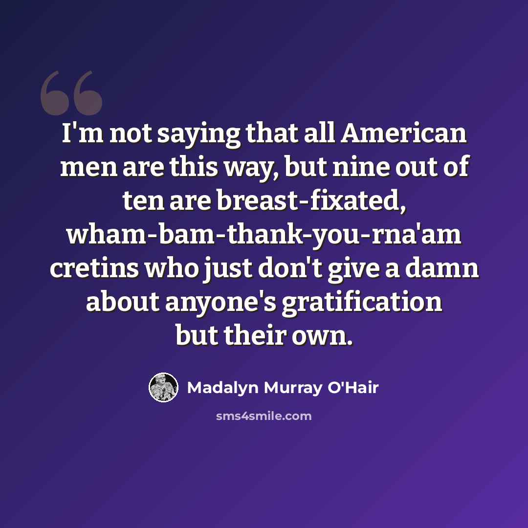 “I'm not saying that all American men are this way, but nine out of ten are breast-fixated, wham-bam-thank-you-rna'am cretins who just don't give a damn about anyone's gratification but their own.” quote by Madalyn Murray O'Hair