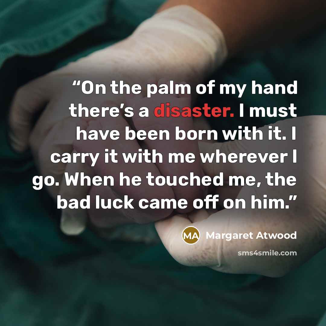 “On the palm of my hand there’s a disaster. I must have been born with it. I carry it with me wherever I go. When he touched me, the bad luck came off on him.” quote by Margaret Atwood