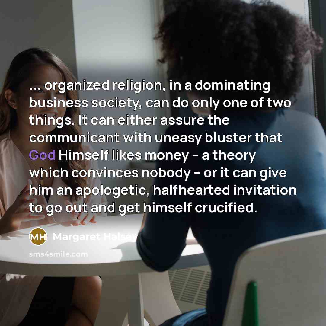 “... organized religion, in a dominating business society, can do only one of two things. It can either assure the communicant with uneasy bluster that God Himself likes money -- a theory which convinces nobody -- or it can give him an apologetic, halfhearted invitation to go out and get himself…” quote by Margaret Halsey