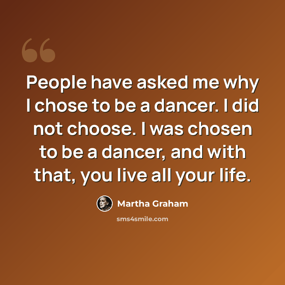 “People have asked me why I chose to be a dancer. I did not choose. I was chosen to be a dancer, and with that, you live all your life.” quote by Martha Graham