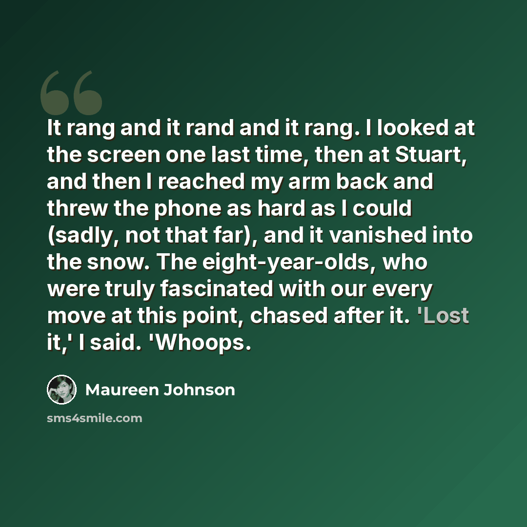 “It rang and it rand and it rang. I looked at the screen one last time, then at Stuart, and then I reached my arm back and threw the phone as hard as I could (sadly, not that far), and it vanished into the snow. The eight-year-olds, who were truly fascinated with our every move at this point…” quote by Maureen Johnson