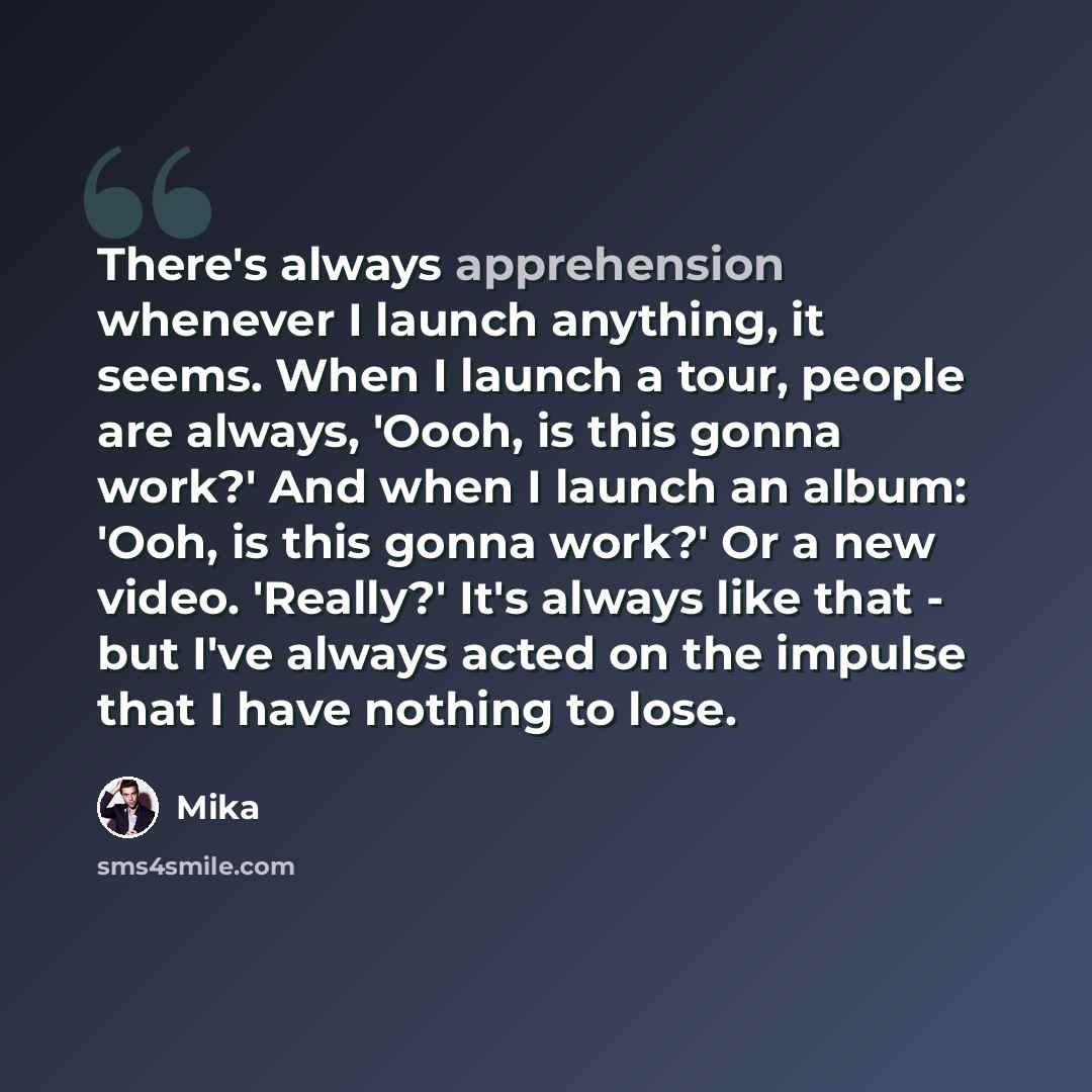 “There's always apprehension whenever I launch anything, it seems. When I launch a tour, people are always, 'Oooh, is this gonna work?' And when I launch an album: 'Ooh, is this gonna work?' Or a new video. 'Really?' It's always like that - but I've always acted on the impulse that I have nothing…” quote by Mika