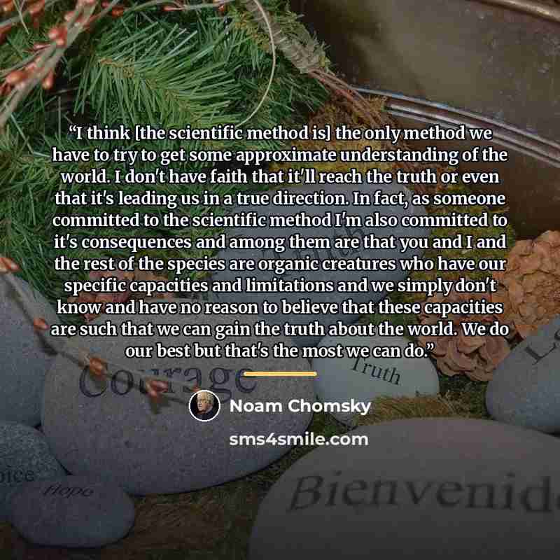 “I think [the scientific method is] the only method we have to try to get some approximate understanding of the world. I don't have faith that it'll reach the truth or even that it's leading us in a true direction. In fact, as someone committed to the scientific method I'm also committed to it's…” quote by Noam Chomsky
