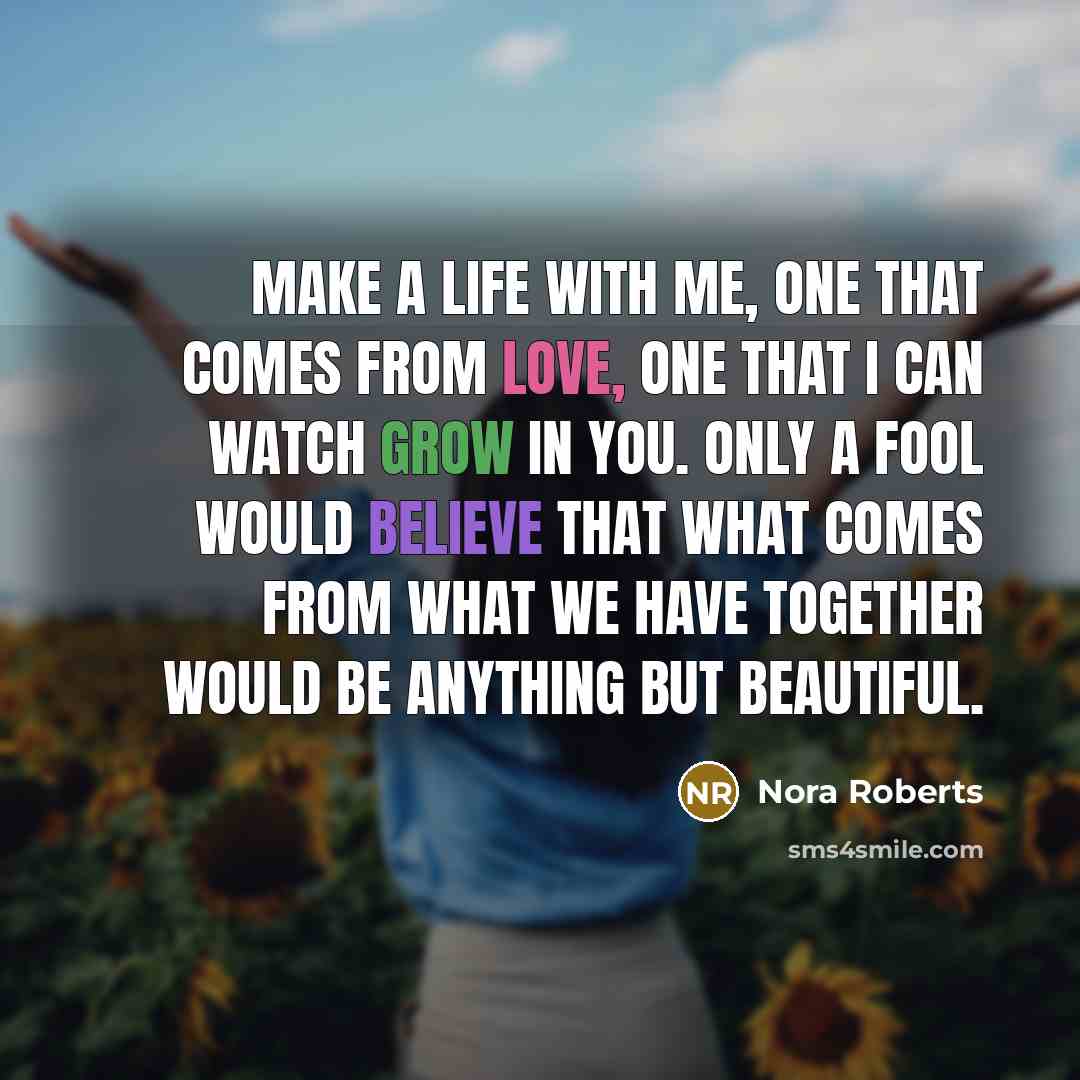 “Make a life with me, one that comes from love, one that I can watch grow in you. Only a fool would believe that what comes from what we have together would be anything but beautiful.” quote by Nora Roberts