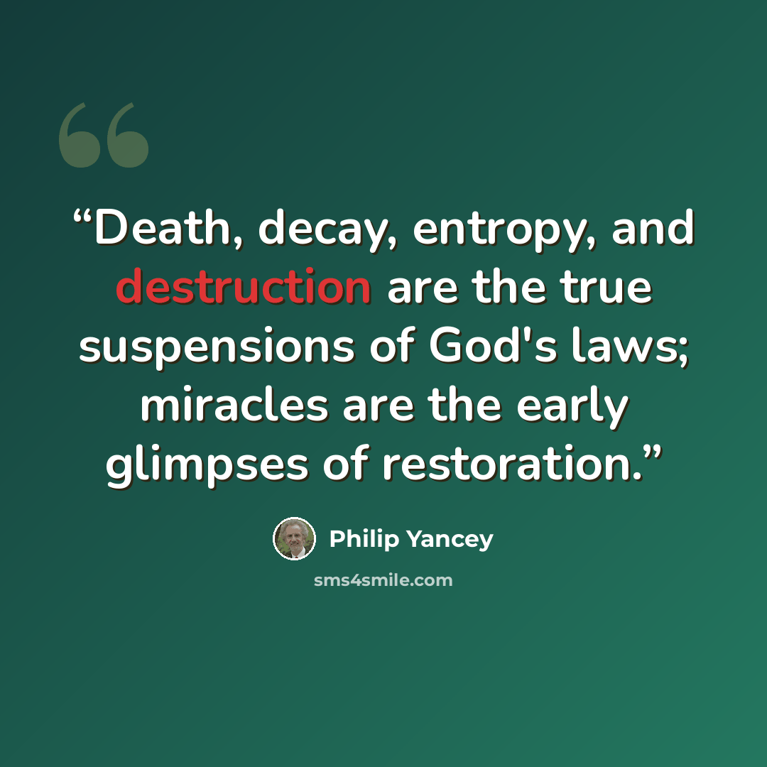 “Death, decay, entropy, and destruction are the true suspensions of God's laws; miracles are the early glimpses of restoration.” quote by Philip Yancey