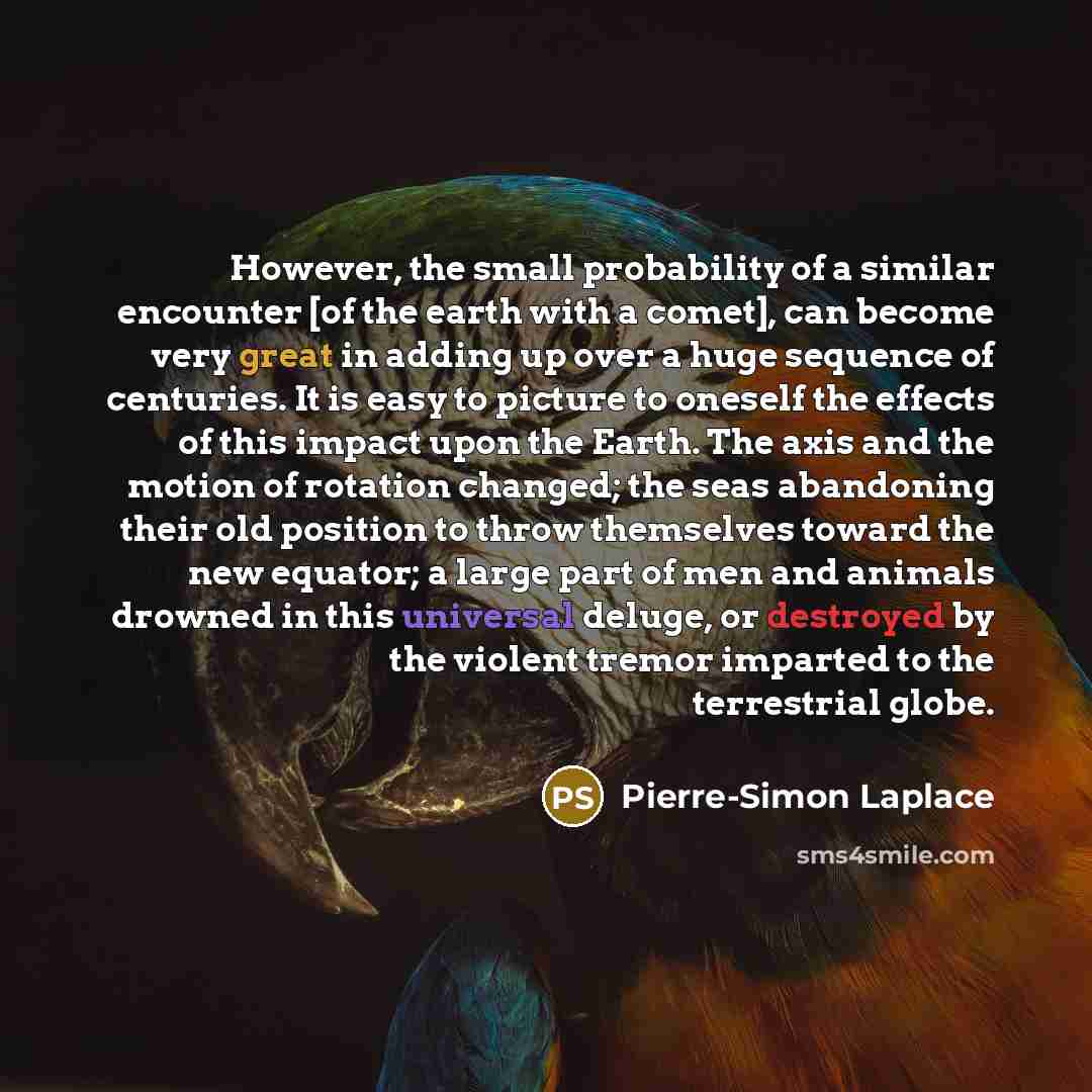 “However, the small probability of a similar encounter [of the earth with a comet], can become very great in adding up over a huge sequence of centuries. It is easy to picture to oneself the effects of this impact upon the Earth. The axis and the motion of rotation changed; the seas abandoning…” quote by Pierre-Simon Laplace