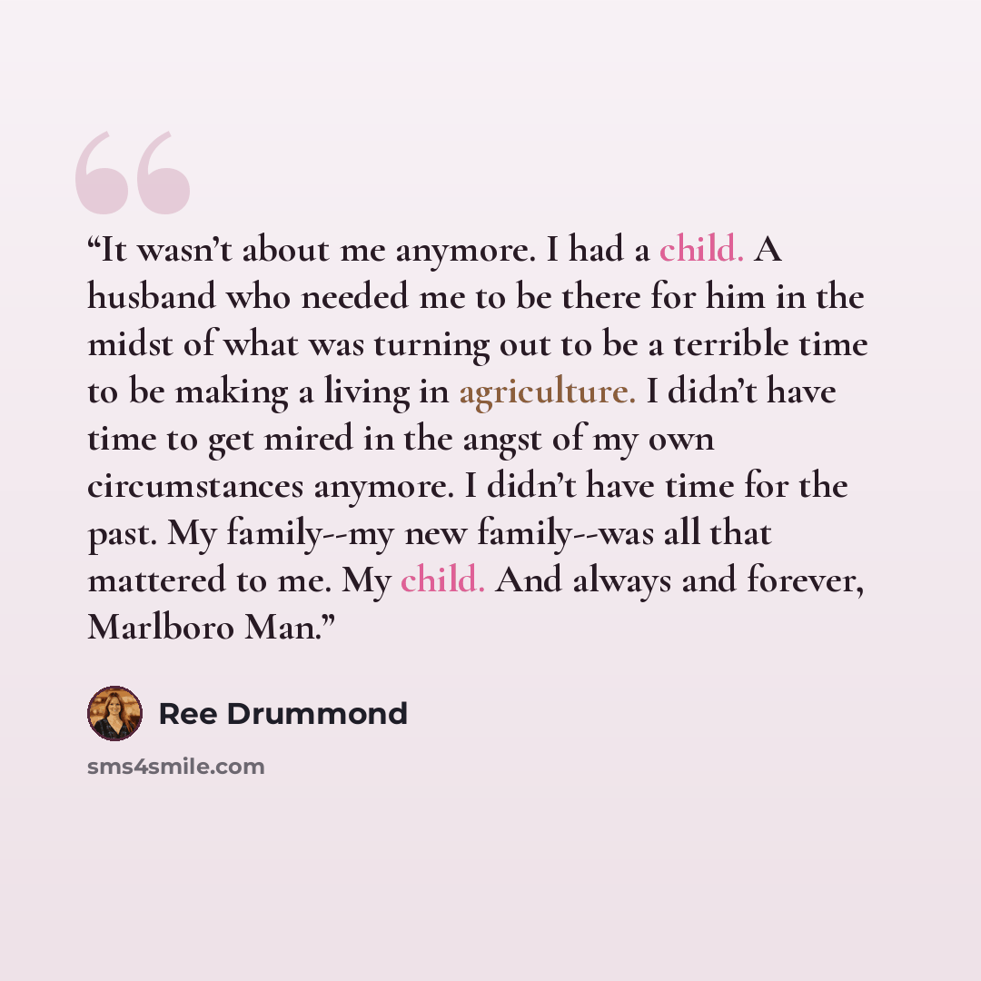 “It wasn’t about me anymore. I had a child. A husband who needed me to be there for him in the midst of what was turning out to be a terrible time to be making a living in agriculture. I didn’t have time to get mired in the angst of my own circumstances anymore. I didn’t have time for the past. My…” quote by Ree Drummond