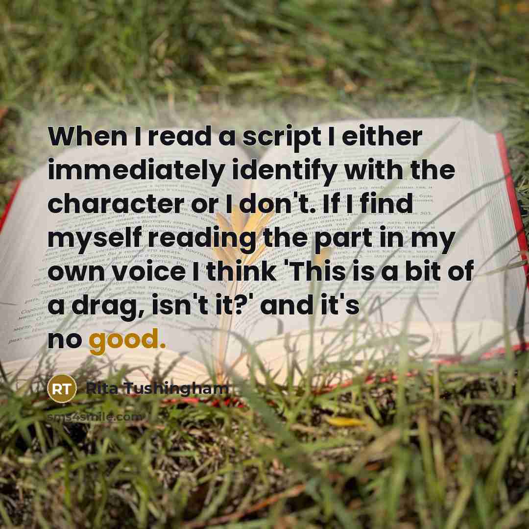 “When I read a script I either immediately identify with the character or I don't. If I find myself reading the part in my own voice I think 'This is a bit of a drag, isn't it?' and it's no good.” quote by Rita Tushingham