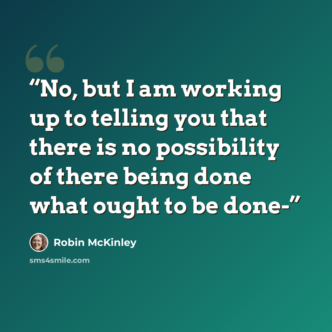 “No, but I am working up to telling you that there is no possibility of there being done what ought to be done-” quote by Robin McKinley
