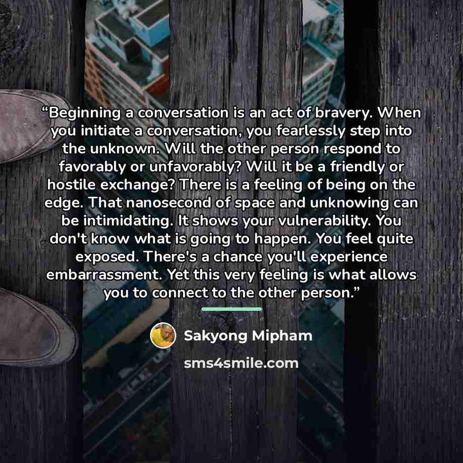 “Beginning a conversation is an act of bravery. When you initiate a conversation, you fearlessly step into the unknown. Will the other person respond to favorably or unfavorably? Will it be a friendly or hostile exchange? There is a feeling of being on the edge. That nanosecond of space and…” quote by Sakyong Mipham