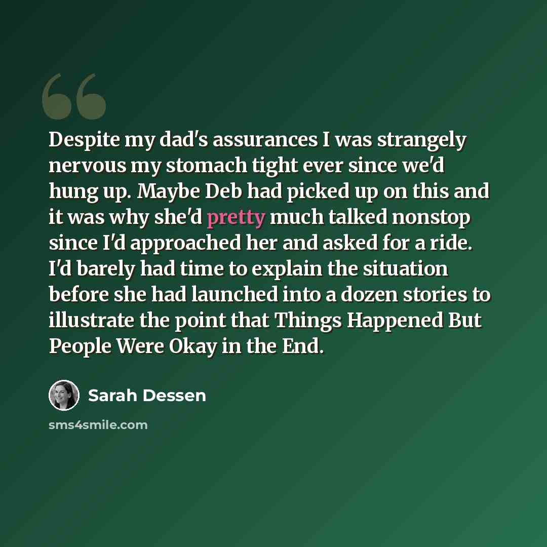 “Despite my dad's assurances I was strangely nervous my stomach tight ever since we'd hung up. Maybe Deb had picked up on this and it was why she'd pretty much talked nonstop since I'd approached her and asked for a ride. I'd barely had time to explain the situation before she had launched into a…” quote by Sarah Dessen