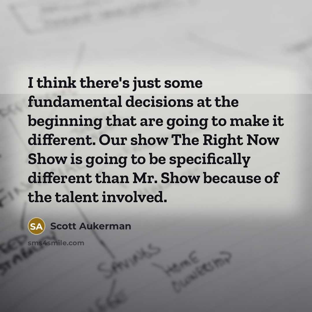 “I think there's just some fundamental decisions at the beginning that are going to make it different. Our show The Right Now Show is going to be specifically different than Mr. Show because of the talent involved.” quote by Scott Aukerman