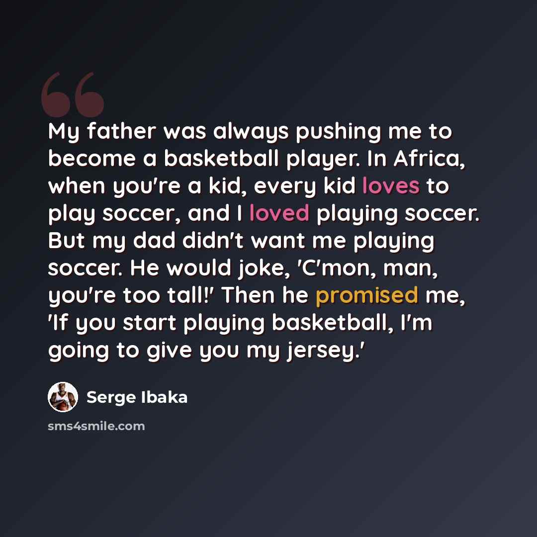 “My father was always pushing me to become a basketball player. In Africa, when you're a kid, every kid loves to play soccer, and I loved playing soccer. But my dad didn't want me playing soccer. He would joke, 'C'mon, man, you're too tall!' Then he promised me, 'If you start playing basketball…” quote by Serge Ibaka
