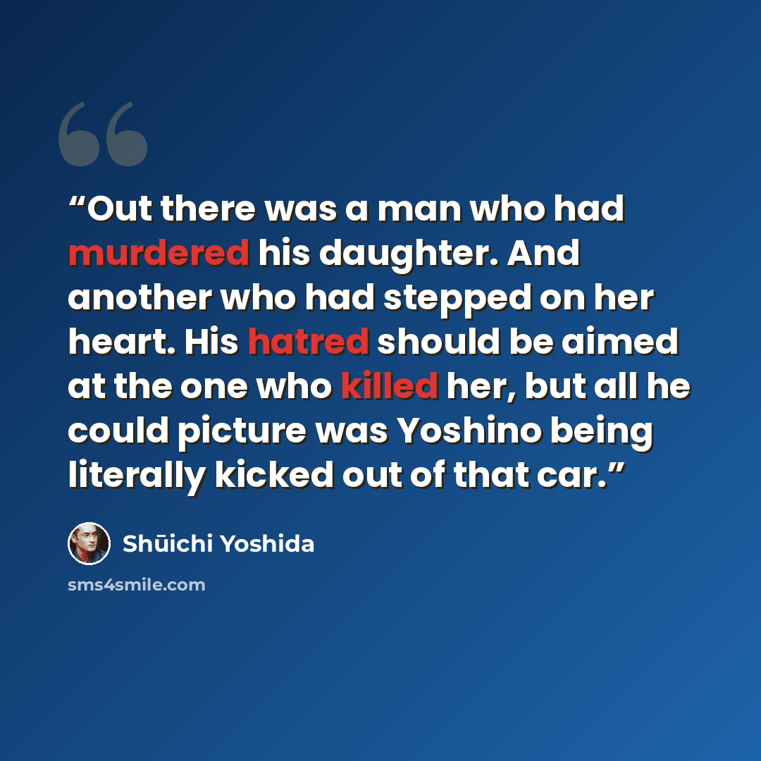 “Out there was a man who had murdered his daughter. And another who had stepped on her heart. His hatred should be aimed at the one who killed her, but all he could picture was Yoshino being literally kicked out of that car.” quote by Shūichi Yoshida