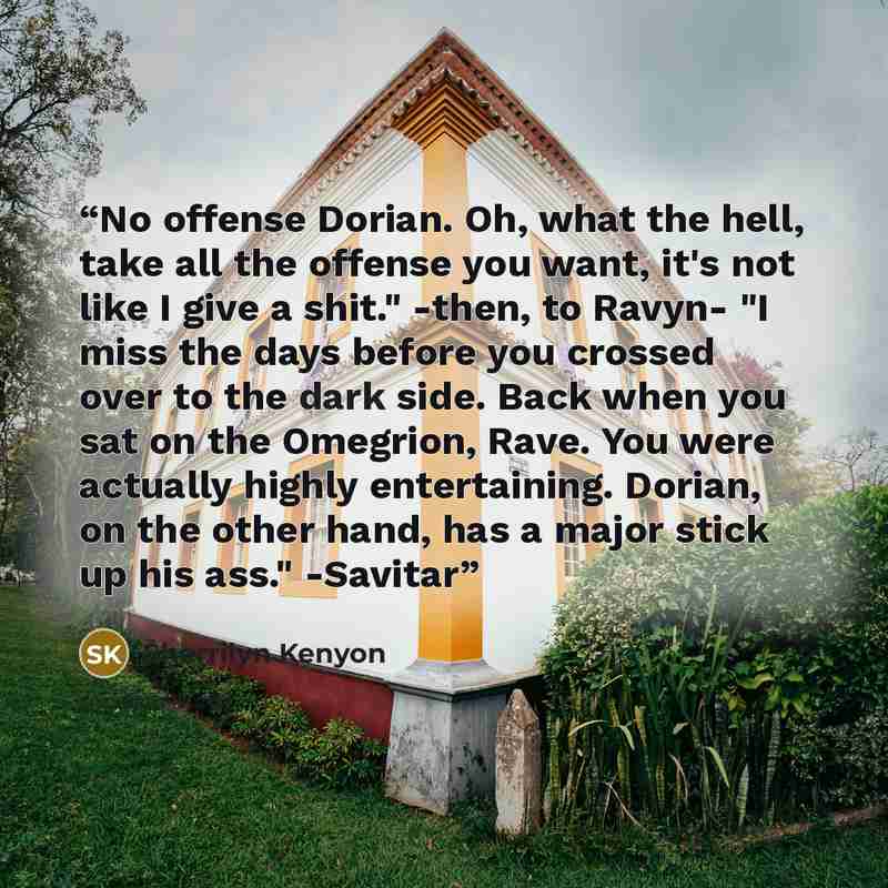 “No offense Dorian. Oh, what the hell, take all the offense you want, it's not like I give a shit." -then, to Ravyn- "I miss the days before you crossed over to the dark side. Back when you sat on the Omegrion, Rave. You were actually highly entertaining. Dorian, on the other hand, has a major…” quote by Sherrilyn Kenyon