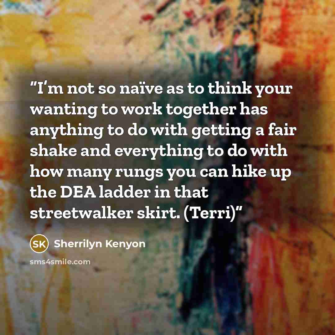 “I’m not so naïve as to think your wanting to work together has anything to do with getting a fair shake and everything to do with how many rungs you can hike up the DEA ladder in that streetwalker skirt. (Terri)” quote by Sherrilyn Kenyon